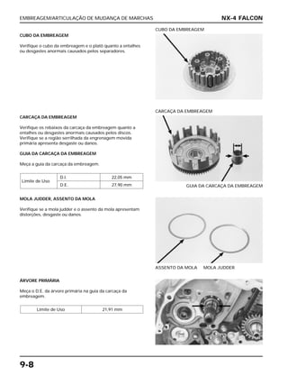 EMBREAGEM/ARTICULAÇÃO DE MUDANÇA DE MARCHAS
9-8
CUBO DA EMBREAGEM
Verifique o cubo da embreagem e o platô quanto a entalhes
ou desgastes anormais causados pelos separadores.
CUBO DA EMBREAGEM
MOLA JUDDER, ASSENTO DA MOLA
Verifique se a mola judder e o assento da mola apresentam
distorções, desgaste ou danos.
ASSENTO DA MOLA MOLA JUDDER
ÁRVORE PRIMÁRIA
Meça o D.E. da árvore primária na guia da carcaça da
embreagem.
Limite de Uso 21,91 mm
CARCAÇA DA EMBREAGEM
Verifique os rebaixos da carcaça da embreagem quanto a
entalhes ou desgastes anormais causados pelos discos.
Verifique se a região serrilhada da engrenagem movida
primária apresenta desgaste ou danos.
GUIA DA CARCAÇA DA EMBREAGEM
Meça a guia da carcaça da embreagem.
Limite de Uso
D.I. 22,05 mm
D.E. 27,90 mm GUIA DA CARCAÇA DA EMBREAGEM
CARCAÇA DA EMBREAGEM
NX-4 FALCON
 