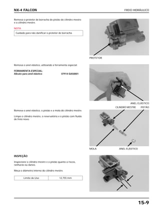 FREIO HIDRÁULICO
15-9
Remova o protetor de borracha do pistão do cilindro mestre
e o cilindro mestre.
NOTA
Cuidado para não danificar o protetor de borracha.
PROTETOR
Remova o anel elástico, o pistão e a mola do cilindro mestre.
Limpe o cilindro mestre, o reservatório e o pistão com fluido
de freio novo.
MOLA ANEL ELÁSTICO
CILINDRO MESTRE PISTÃO
INSPEÇÃO
Inspecione o cilindro mestre e o pistão quanto a riscos,
ranhuras ou danos.
Meça o diâmetro interno do cilindro mestre.
Limite de Uso 12,755 mm
Remova o anel elástico, utilizando a ferramenta especial.
FERRAMENTA ESPECIAL:
Alicate para anel elástico 07914-SA50001
ANEL ELÁSTICO
NX-4 FALCON
 