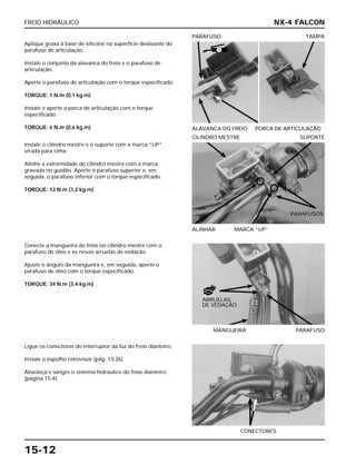 FREIO HIDRÁULICO
15-12
Aplique graxa à base de silicone na superfície deslizante do
parafuso de articulação.
Instale o conjunto da alavanca do freio e o parafuso de
articulação.
Aperte o parafuso de articulação com o torque especificado.
TORQUE: 1 N.m (0,1 kg.m)
Instale e aperte a porca de articulação com o torque
especificado.
TORQUE: 6 N.m (0,6 kg.m) ALAVANCA DO FREIO PORCA DE ARTICULAÇÃO
PARAFUSO TAMPA
Conecte a mangueira do freio no cilindro mestre com o
parafuso de óleo e as novas arruelas de vedação.
Ajuste o ângulo da mangueira e, em seguida, aperte o
parafuso de óleo com o torque especificado.
TORQUE: 34 N.m (3,4 kg.m)
MANGUEIRA PARAFUSO
Ligue os conectores do interruptor da luz do freio dianteiro.
Instale o espelho retrovisor (pág. 13-26).
Abasteça e sangre o sistema hidráulico do freio dianteiro
(página 15-4).
CONECTORES
Instale o cilindro mestre e o suporte com a marca “UP”
virada para cima.
Alinhe a extremidade do cilindro mestre com a marca
gravada no guidão. Aperte o parafuso superior e, em
seguida, o parafuso inferior com o torque especificado.
TORQUE: 12 N.m (1,2 kg.m)
ALINHAR MARCA “UP”
CILINDRO MESTRE SUPORTE
NX-4 FALCON
ARRUELAS
DE VEDAÇÃO
S
NOVO
PARAFUSOS
 