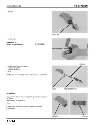 FREIO HIDRÁULICO
15-14
– Protetor
PROTETOR
– Conjunto da haste de empuxo
– Conjunto do pistão
– Retentor do pistão
– Mola
Verifique as condições da mola e substitua-a, se necessário.
MOLA HASTE DE EMPUXO
PISTÃO
INSPEÇÃO
Inspecione o cilindro mestre e o pistão quanto a escoriações
ou danos.
Substitua-os, se necessário.
NOTA
Substitua o pistão e a mola em conjunto, se estiver
danificado.
CILINDRO PISTÃO
– Anel elástico
FERRAMENTA:
Alicate para anel elástico 07914-SA50001
NX-4 FALCON
ANEL ELÁSTICO
 