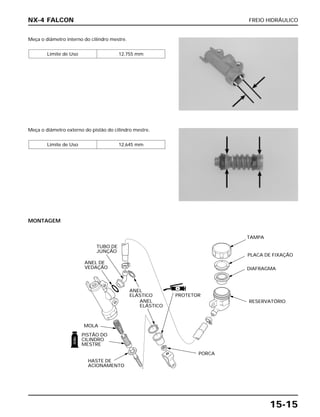FREIO HIDRÁULICO
15-15
Meça o diâmetro interno do cilindro mestre.
Limite de Uso 12,755 mm
Meça o diâmetro externo do pistão do cilindro mestre.
Limite de Uso 12,645 mm
NX-4 FALCON
MONTAGEM
PORCA
TUBO DE
JUNÇÃO
ANEL DE
VEDAÇÃO
ANEL
ELÁSTICO
ANEL
ELÁSTICO
PISTÃO DO
CILINDRO
MESTRE
HASTE DE
ACIONAMENTO
MOLA
PROTETOR
PLACA DE FIXAÇÃO
RESERVATÓRIO
DIAFRAGMA
TAMPA
FREIO
S
 