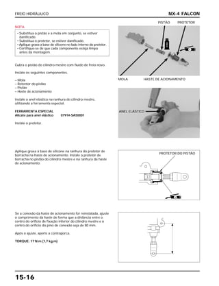 FREIO HIDRÁULICO
15-16
NOTA
Cubra o pistão do cilindro mestre com fluido de freio novo.
Instale os seguintes componentes.
– Mola
– Retentor do pistão
– Pistão
– Haste de acionamento
Instale o anel elástico na ranhura do cilindro mestre,
utilizando a ferramenta especial.
FERRAMENTA ESPECIAL
Alicate para anel elástico 07914-SA50001
Instale o protetor.
• Substitua o pistão e a mola em conjunto, se estiver
danificado.
• Substitua o protetor, se estiver danificado.
• Aplique graxa a base de silicone no lado interno do protetor.
• Certifique-se de que cada componente esteja limpo
antes da montagem.
MOLA HASTE DE ACIONAMENTO
PISTÃO PROTETOR
Aplique graxa à base de silicone na ranhura do protetor de
borracha na haste de acionamento. Instale o protetor de
borracha no pistão do cilindro mestre e na ranhura da haste
de acionamento.
Se a conexão da haste de acionamento for reinstalada, ajuste
o comprimento da haste de forma que a distância entre o
centro do orifício de fixação inferior do cilindro mestre e o
centro do orifício do pino de conexão seja de 80 mm.
Após o ajuste, aperte a contraporca.
TORQUE: 17 N.m (1,7 kg.m)
NX-4 FALCON
PROTETOR DO PISTÃO
FREIO
S
S
ANEL ELÁSTICO
 