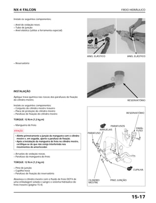 FREIO HIDRÁULICO
15-17
Instale os seguintes componentes:
– Anel de vedação novo.
– Tubo de junção
– Anel elástico (utilize a ferramenta especial).
ANEL ELÁSTICO ANEL ELÁSTICO
– Reservatório
INSTALAÇÃO
Aplique trava química nas roscas dos parafusos de fixação
do cilindro mestre.
Instale os seguintes componentes:
– Conjunto do cilindro mestre traseiro
– Placa de proteção do cilindro mestre
– Parafuso de fixação do cilindro mestre
TORQUE: 12 N.m (1,2 kg.m)
– Mangueira de freio
a
– Arruelas de vedação novas.
– Parafuso da mangueira do freio
TORQUE: 12 N.m (1,2 kg.m)
– Pino de junção
– Cupilha nova
– Parafuso de fixação do reservatório
Abasteça o cilindro mestre com o fluido de freio DOT4 de
uma embalagem selada e sangre o sistema hidráulico do
freio traseiro (página 15-4).
• Alinhe primeiramente a junção da mangueira com o cilindro
mestre e, em seguida, aperte o parafuso de fixação.
• Após a instalação da mangueira de freio no cilindro mestre,
certifique-se de que não esteja interferindo nos
movimentos do amortecedor.
RESERVATÓRIO
NX-4 FALCON
FREIO
NOVO
NOVO
NOVO
ANEL DE
VEDAÇÃO
PARA-
FUSO
RESERVATÓRIO
PINO JUNÇÃOCILINDRO
MESTRE
PARAFUSOS
PARAFUSO
ARRUELAS
CUPILHA
 