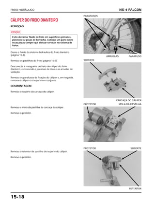 FREIO HIDRÁULICO
15-18
CÁLIPER DO FREIO DIANTEIRO
REMOÇÃO
a
Drene o fluido do sistema hidráulico do freio dianteiro
(página 15-3).
Remova as pastilhas do freio (página 15-5).
Desconecte a mangueira do freio do cáliper do freio
dianteiro, removendo o parafuso de óleo e as arruelas de
vedação.
Remova os parafusos de fixação do cáliper e, em seguida,
remova o cáliper e o suporte em conjunto.
DESMONTAGEM
Remova o suporte da carcaça do cáliper.
Evite derramar fluido de freio em superfícies pintadas,
plásticos ou peças de borracha. Coloque um pano sobre
estas peças sempre que efetuar serviços no sistema de
freios.
ARRUELAS PARAFUSO
PARAFUSOS
Remova a mola da pastilha da carcaça do cáliper.
Remova o protetor.
PROTETOR MOLA DA PASTILHA
Remova o retentor da pastilha do suporte do cáliper.
Remova o protetor.
RETENTOR
PROTETOR SUPORTE
CARCAÇA DO CÁLIPER
SUPORTE
NX-4 FALCON
 