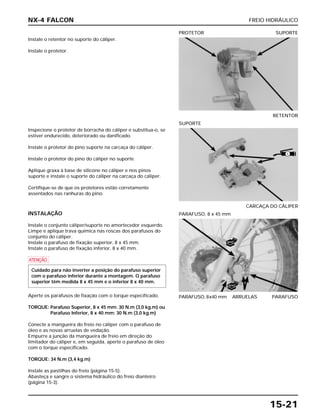 FREIO HIDRÁULICO
15-21
Instale o retentor no suporte do cáliper.
Instale o protetor.
RETENTOR
PROTETOR SUPORTE
INSTALAÇÃO
Instale o conjunto cáliper/suporte no amortecedor esquerdo.
Limpe e aplique trava química nas roscas dos parafusos do
conjunto do cáliper.
Instale o parafuso de fixação superior, 8 x 45 mm.
Instale o parafuso de fixação inferior, 8 x 40 mm.
a
Aperte os parafusos de fixação com o torque especificado.
TORQUE: Parafuso Superior, 8 x 45 mm: 30 N.m (3,0 kg.m) ou
Parafuso Inferior, 8 x 40 mm: 30 N.m (3,0 kg.m)
Conecte a mangueira do freio no cáliper com o parafuso de
óleo e as novas arruelas de vedação.
Empurre a junção da mangueira de freio em direção do
limitador do cáliper e, em seguida, aperte o parafuso de óleo
com o torque especificado.
TORQUE: 34 N.m (3,4 kg.m)
Instale as pastilhas do freio (página 15-5).
Abasteça e sangre o sistema hidráulico do freio dianteiro
(página 15-3).
Cuidado para não inverter a posição do parafuso superior
com o parafuso inferior durante a montagem. O parafuso
superior têm medida 8 x 45 mm e o inferior 8 x 40 mm.
PARAFUSO, 8x40 mm ARRUELAS PARAFUSO
PARAFUSO, 8 x 45 mm
Inspecione o protetor de borracha do cáliper e substitua-o, se
estiver endurecido, deteriorado ou danificado.
Instale o protetor do pino suporte na carcaça do cáliper.
Instale o protetor do pino do cáliper no suporte.
Aplique graxa à base de silicone no cáliper e nos pinos
suporte e instale o suporte do cáliper na carcaça do cáliper.
Certifique-se de que os protetores estão corretamente
assentados nas ranhuras do pino.
CARCAÇA DO CÁLIPER
SUPORTE
NX-4 FALCON
NOVO
NOVO
S
 