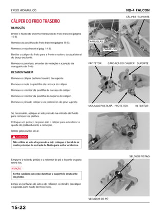 FREIO HIDRÁULICO
15-22
CÁLIPER DO FREIO TRASEIRO
REMOÇÃO
Drene o fluido do sistema hidráulico do freio traseiro (página
15-3).
Remova as pastilhas do freio traseiro (página 15-5).
Remova a roda traseira (pág. 14-3).
Deslize o cáliper do freio para a frente e solte-o da alça lateral
do braço oscilante.
Remova o parafuso, arruelas de vedação e a junção da
mangueira de freio.
DESMONTAGEM
Remova o cáliper do freio traseiro do suporte.
Remova a mola da pastilha da carcaça do cáliper.
Remova o retentor da pastilha da carcaça do cáliper.
Remova o retentor da pastilha do suporte do cáliper.
Remova o pino do cáliper e os protetores do pino suporte.
CÁLIPER / SUPORTE
Se necessário, aplique ar sob pressão na entrada de fluido
para remover os pistões.
Coloque um pedaço de pano sob o cáliper para amortecer a
queda do pistão durante a remoção.
Utilize jatos curtos de ar.
c
Não utilize ar sob alta pressão e não coloque o bocal de ar
muito próximo da entrada de fluido para evitar acidentes.
Empurre o selo do pistão e o retentor de pó e levante-os para
retirá-los.
a
Limpe as ranhuras do selo e do retentor, o cilindro do cáliper
e o pistão com fluido de freio novo.
Tenha cuidado para não danificar a superfície deslizante
do pistão.
VEDADOR DE PÓ
SELO DO PISTÃO
MOLA DA PASTILHA PROTETOR RETENTOR
PROTETOR CARCAÇA DO CÁLIPER SUPORTE
NX-4 FALCON
ARRUELAS
PARAFUSO
 