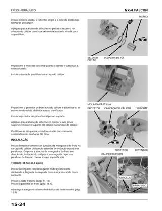 FREIO HIDRÁULICO
15-24
Instale o novo pistão, o retentor de pó e o selo do pistão nas
ranhuras do cáliper.
Aplique graxa à base de silicone no pistão e instale-o no
cilindro do cáliper com sua extremidade aberta virada para
as pastilhas.
SELO DO VEDADOR DE PÓ
PISTÃO
PISTÃO
Inspecione o protetor de borracha do cáliper e substitua-o, se
estiver endurecido, deteriorado ou danificado.
Instale o protetor do pino do cáliper no suporte.
Aplique graxa à base de silicone no cáliper e nos pinos
suporte e instale o suporte do cáliper na carcaça do cáliper.
Certifique-se de que os protetores estão corretamente
assentados nas ranhuras do pino.
INSTALAÇÃO
Instale temporariamente as junções da mangueira do freio na
carcaça do cáliper utilizando arruelas de vedação novas e os
parafusos. Empurre a junção da mangueira do freio em
direção do limitador do cáliper e, em seguida, aperte o
parafuso de fixação com o torque especificado.
TORQUE: 34 N.m (3,4 kg.m)
Instale o conjunto cáliper/suporte no braço oscilante
alinhando a lingüeta do suporte com a alça lateral do braço
oscilante.
Instale a roda traseira (pág. 14-10).
Instale a pastilha de freio (pág. 15-5).
Abasteça e sangre o sistema hidráulico do freio traseiro (pág.
15-3).
PROTETOR RETENTOR
PROTETOR CARCAÇA DO CÁLIPER SUPORTE
CÁLIPER/SUPORTE
Inspecione a mola da pastilha quanto a danos e substitua-a,
se necessário.
Instale a mola da pastilha na carcaça do cáliper.
MOLA DA PASTILHA
NX-4 FALCON
S
S
NOVO
NOVO
ARRUELA
PARAFUSO
 