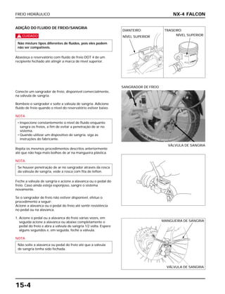 FREIO HIDRÁULICO
15-4
ADIÇÃO DO FLUIDO DE FREIO/SANGRIA
c
Abasteça o reservatório com fluido de freio DOT 4 de um
recipiente fechado até atingir a marca de nível superior.
Não misture tipos diferentes de fluidos, pois eles podem
não ser compatíveis.
Conecte um sangrador de freio, disponível comercialmente,
na válvula de sangria.
Bombeie o sangrador e solte a válvula de sangria. Adicione
fluido de freio quando o nível do reservatório estiver baixo.
NOTA
Repita os mesmos procedimentos descritos anteriormente
até que não haja mais bolhas de ar na mangueira plástica.
NOTA
Feche a válvula de sangria e acione a alavanca ou o pedal do
freio. Caso ainda esteja esponjoso, sangre o sistema
novamente.
Se o sangrador de freio não estiver disponível, efetue o
procedimento a seguir:
Acione a alavanca ou o pedal do freio até sentir resistência
no pedal ou na alavanca.
1. Acione o pedal ou a alavanca do freio várias vezes, em
seguida acione a alavanca ou abaixe completamente o
pedal do freio e abra a válvula de sangria 1/2 volta. Espere
alguns segundos e, em seguida, feche a válvula.
NOTA
Não solte a alavanca ou pedal do freio até que a válvula
de sangria tenha sido fechada.
Se houver penetração de ar no sangrador através da rosca
da válvula de sangria, vede a rosca com fita de teflon.
• Inspecione constantemente o nível de fluido enquanto
sangra os freios, a fim de evitar a penetração de ar no
sistema.
• Quando utilizar um dispositivo de sangria, siga as
instruções do fabricante.
VÁLVULA DE SANGRIA
SANGRADOR DE FREIO
NX-4 FALCON
MANGUEIRA DE SANGRIA
VÁLVULA DE SANGRIA
DIANTEIRO:
NÍVEL SUPERIOR NÍVEL SUPERIOR
TRASEIRO:
 