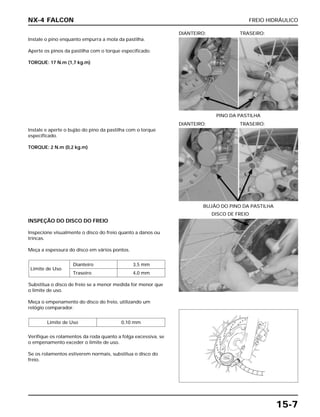 FREIO HIDRÁULICO
15-7
Instale o pino enquanto empurra a mola da pastilha.
Aperte os pinos da pastilha com o torque especificado.
TORQUE: 17 N.m (1,7 kg.m)
PINO DA PASTILHA
DIANTEIRO: TRASEIRO:
INSPEÇÃO DO DISCO DO FREIO
Inspecione visualmente o disco do freio quanto a danos ou
trincas.
Meça a espessura do disco em vários pontos.
Substitua o disco de freio se a menor medida for menor que
o limite de uso.
Meça o empenamento do disco do freio, utilizando um
relógio comparador.
Verifique os rolamentos da roda quanto a folga excessiva, se
o empenamento exceder o limite de uso.
Se os rolamentos estiverem normais, substitua o disco do
freio.
Limite de Uso 0,10 mm
Limite de Uso
Dianteiro 3,5 mm
Traseiro 4,0 mm
DISCO DE FREIO
Instale e aperte o bujão do pino da pastilha com o torque
especificado.
TORQUE: 2 N.m (0,2 kg.m)
BUJÃO DO PINO DA PASTILHA
DIANTEIRO: TRASEIRO:
NX-4 FALCON
 