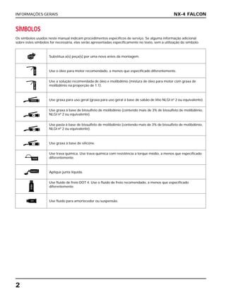 INFORMAÇÕES GERAIS
2
NX-4 FALCON
SÍMBOLOS
Os símbolos usados neste manual indicam procedimentos específicos de serviço. Se alguma informação adicional
sobre estes símbolos for necessária, elas serão apresentadas especificamente no texto, sem a utilização do símbolo.
Substitua a(s) peça(s) por uma nova antes da montagem.
Use o óleo para motor recomendado, a menos que especificado diferentemente.
Use a solução recomendada de óleo e molibdênio (mistura de óleo para motor com graxa de
molibdênio na proporção de 1:1).
Use graxa para uso geral (graxa para uso geral à base de sabão de lítio NLGI nº 2 ou equivalente).
Use graxa à base de bissulfeto de molibdênio (contendo mais de 3% de bissulfeto de molibdênio,
NLGI nº 2 ou equivalente).
Use pasta à base de bissulfeto de molibdênio (contendo mais de 3% de bissulfeto de molibdênio,
NLGI nº 2 ou equivalente).
Use graxa à base de silicone.
Use trava química. Use trava química com resistência a torque médio, a menos que especificado
diferentemente.
Aplique junta líquida.
Use fluido de freio DOT 4. Use o fluido de freio recomendado, a menos que especificado
diferentemente.
Use fluido para amortecedor ou suspensão.
ÓLEOÓleoMo
GRAXA
MM
PM
S
TRAVA
VEDANTE
FREIO
ATF
NOVA
 