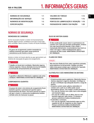 1. INFORMAÇÕES GERAIS
NORMAS DE SEGURANÇA 1-1
INFORMAÇÕES DE SERVIÇO 1-2
NÚMEROS DE IDENTIFICAÇÃO 1-3
ESPECIFICAÇÕES 1-4
VALORES DE TORQUE 1-13
FERRAMENTAS 1-16
PONTOS DE LUBRIFICAÇÃO E VEDAÇÃO 1-18
PASSAGEM DE CABOS E DA FIAÇÃO 1-20
NORMAS DE SEGURANÇA
MONÓXIDO DE CARBONO
Se for necessário manter o motor em funcionamento
durante algum serviço, certifique-se de que o local seja
bem ventilado. Nunca acione o motor em locais fechados.
c
Acione o motor em locais abertos ou que apresentem um
sistema de evacuação de gases de escapamento.
c
c
COMPONENTES QUENTES
c
ÓLEO DE MOTOR USADO
c
FLUIDO DE FREIO
a
ELETRÓLITO E GÁS HIDROGÊNIO DA BATERIA
c
• A bateria produz gases explosivos. Mantenha faíscas,
chamas expostas e cigarros afastados. Certifique-se
de que a ventilação seja adequada durante a carga da
bateria.
• A bateria contém ácido sulfúrico (eletrólito). O
contato com a pele ou os olhos pode causar
queimaduras graves. Use roupas e óculos protetores.
– Em caso de contato com a pele, lave a área atingida
com bastante água.
– Em caso de contato com os olhos, lave-os com
bastante água por, pelo menos, 15 minutos e
procure assistência médica imediatamente.
• O eletrólito é venenoso.
– Em caso de ingestão, beba bastante água ou leite,
seguido de leite de magnésia ou óleo vegetal.
Procure assistência médica imediatamente.
MANTENHA-O AFASTADO DE CRIANÇAS.
Não derrame fluido de freio sobre superfícies pintadas,
peças plásticas ou de borracha. Coloque um pano
sobre estas peças sempre que o sistema for reparado.
MANTENHA-O AFASTADO DE CRIANÇAS.
O óleo usado pode causar câncer se permanecer em
contato com a pele por períodos prolongados. Embora
isto seja mais provável quando o óleo usado é
manuseado diariamente, recomendamos lavar bem as
mãos com água e sabão imediatamente após o
manuseio do óleo usado. MANTENHA-O AFASTADO
DE CRIANÇAS.
As peças do motor e do sistema de escapamento ficam
bastante quentes e permanecem quentes após o
funcionamento do motor. Use luvas grossas ou espere
até que o motor e o sistema de escapamento tenham
esfriado antes de manusear as peças.
A gasolina é altamente inflamável e explosiva sob certas
condições. MANTENHA-A AFASTADA DE CRIANÇAS.
Trabalhe em locais bem ventilados. Mantenha cigarros,
chamas expostas e faíscas afastadas da área de trabalho
ou do local de armazenamento de combustível.
Os gases de escapamento contêm monóxido de
carbono venenoso que pode causar perda de
consciência ou até mesmo a morte.
1-1
NX-4 FALCON
1
 