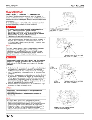 MANUTENÇÃO
3-10
ÓLEO DO MOTOR
VERIFICAÇÃO DO NÍVEL DE ÓLEO DO MOTOR
Verifique o nível de óleo diariamente, antes de colocar o
motor em funcionamento. A tampa/vareta medidora do nível
de óleo está localizada na parte dianteira direita do tanque de
combustível.
O nível de óleo deve ser mantido entre as marcas de nível
superior e inferior gravadas na vareta medidora.
c
1. Ligue o motor e deixe-o funcionar em marcha lenta por 5
minutos. (Se a temperatura ambiente estiver abaixo de
10°C, prolongue o aquecimento por mais 5 minutos, num
total de 10 minutos)
NOTA
c
2. Ainda mantendo a motocicleta na posição vertical, desligue
o motor e após 2 a 3 minutos, remova a tampa/vareta
medidora do nível de óleo e limpe-a com um pano limpo.
3. Insira a tampa/vareta medidora do nível de óleo, mas não
a rosqueie.
4. Remova a tampa/vareta medidora do nível de óleo. O nível
de óleo deverá estar entre as marcas de nível superior e
inferior gravadas na vareta medidora. Se necessário, retire
a tampa/vareta medidora do nível de óleo e adicione o
óleo recomendado (pág. 3-11) até atingir a marca de nível
superior. Não abasteça excessivamente.
5. Reinstale a tampa/vareta medidora do nível de óleo. Ligue
o motor e verifique se há vazamento.
a
NOTA
• O motor desta motocicleta possui na carcaça um
parafuso de verificação do nível de óleo. Remova o
parafuso e verifique se a superfície do óleo está nivelada
com a extremidade inferior do orifício de verificação.
• Se positivo, ligue o motor e verifique o nível de óleo. Se
o nível de óleo da carcaça do motor estiver baixo,
adicione o óleo recomendado antes de acionar o motor.
• Se o motor funcionar com pouco óleo, poderá sofrer
sérios danos.
• Verifique diariamente o nível de óleo e complete se
necessário.
Nesta etapa a motocicleta nunca deverá ficar funcionando
na posição inclinada, pois irá resultar em uma indicação
incorreta do nível de óleo que poderá, até, não alcançar o
medidor.
Durante o aquecimento a motocicleta poderá ficar apoiada
no cavalete lateral. Após o aquecimento, coloque a
motocicleta na posição vertical em um local plano para
assegurar uma leitura correta do nível de óleo, e deixe-a
funcionar por mais 1 minuto em marcha lenta.
• O nível de óleo do motor não deve ser verificado logo
após a utilização do motor em alta rotação.
• Como esta motocicleta é dotada de um sistema de
lubrificação tipo “cárter seco”, a verificação do nível de
óleo do motor deverá ser feita obedecendo
rigorosamente a seguinte instrução.
NX-4 FALCON
TAMPA/VARETA MEDIDORA
DO NÍVEL DO ÓLEO
TAMPA/VARETA MEDIDORA
DO NÍVEL DO ÓLEO
PARAFUSO DE VERIFICAÇÃO/
ARRUELA DE VEDAÇÃO
NÍVEL
SUPERIOR
NÍVEL
INFERIOR
TAMPA/VARETA MEDIDORA
DO NÍVEL DE ÓLEO
 