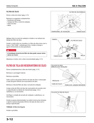 MANUTENÇÃO
3-12
FILTRO DE ÓLEO
Drene o óleo do motor (pág. 3-11).
Remova os seguintes componentes:
– Parafusos da tampa
– Tampa do filtro e anel de vedação
– Filtro de óleo
– Mola
FILTRO DE TELA DO RESERVATÓRIO DE ÓLEO
Drene completamente o óleo do motor (pág. 3-11).
Remova a carenagem lateral.
Remova a presilha.
Solte a porca da junção inferior do tubo de óleo e desacople
o tubo da parte inferior do reservatório de óleo.
Remova a tela do filtro de óleo e arruela de vedação.
Limpe a tela do filtro de óleo do reservatório de acordo com
o especificado na tabela de manutenção (pág. 3-3) e
substitua-a, se necessário.
Verifique o estado da arruela de vedação e substitua-a, se
necessário.
Instale as peças desmontadas na ordem inversa da remoção
e aperte a porca da junção inferior do tubo de óleo com o
torque especificado.
TORQUE: 54 N.m (5,4 kg.m)
Instale a presilha.
Aplique óleo no anel de vedação e instale-o na ranhura da
tampa do filtro de óleo.
Instale a mola entre os ressaltos e o filtro de óleo novo com a
marca “OUT-SIDE” voltada para fora. Instale a tampa e
aperte firmemente os dois parafusos.
c
Abasteça o motor com o óleo recomendado (pág. 3-11).
A instalação incorreta do filtro de óleo pode causar sérios
danos ao motor.
NX-4 FALCON
FILTRO DE ÓLEO/MOLA
TAMPA/ANEL DE VEDAÇÃO PARAFUSOS
TAMPA
FILTRO DE ÓLEO
PARAFUSOS
ANEL DE VEDAÇÃO
MOLA
TELA DO FILTRO/
ARRUELA DE VEDAÇÃO
PRESILHA
TUBO DE ÓLEO
PORCA DE JUNÇÃO INFERIOR
TELA DO FILTRO DE ÓLEO
NOVO
NOVO
ÓLEO
 