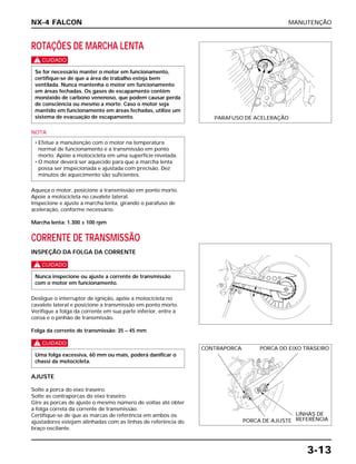 MANUTENÇÃO
3-13
ROTAÇÕES DE MARCHA LENTA
c
NOTA
Aqueça o motor, posicione a transmissão em ponto morto.
Apoie a motocicleta no cavalete lateral.
Inspecione e ajuste a marcha lenta, girando o parafuso de
aceleração, conforme necessário.
Marcha lenta: 1.300 ± 100 rpm
CORRENTE DE TRANSMISSÃO
INSPEÇÃO DA FOLGA DA CORRENTE
c
Desligue o interruptor de ignição, apóie a motocicleta no
cavalete lateral e posicione a transmissão em ponto morto.
Verifique a folga da corrente em sua parte inferior, entre a
coroa e o pinhão de transmissão.
Folga da corrente de transmissão: 35 – 45 mm
c
AJUSTE
Solte a porca do eixo traseiro.
Solte as contraporcas do eixo traseiro.
Gire as porcas de ajuste o mesmo número de voltas até obter
a folga correta da corrente de transmissão.
Certifique-se de que as marcas de referência em ambos os
ajustadores estejam alinhadas com as linhas de referência do
braço oscilante.
Uma folga excessiva, 60 mm ou mais, poderá danificar o
chassi da motocicleta.
Nunca inspecione ou ajuste a corrente de transmissão
com o motor em funcionamento.
• Efetue a manutenção com o motor na temperatura
normal de funcionamento e a transmissão em ponto
morto. Apóie a motocicleta em uma superfície nivelada.
• O motor deverá ser aquecido para que a marcha lenta
possa ser inspecionada e ajustada com precisão. Dez
minutos de aquecimento são suficientes.
Se for necessário manter o motor em funcionamento,
certifique-se de que a área de trabalho esteja bem
ventilada. Nunca mantenha o motor em funcionamento
em áreas fechadas. Os gases de escapamento contêm
monóxido de carbono venenoso, que podem causar perda
de consciência ou mesmo a morte. Caso o motor seja
mantido em funcionamento em áreas fechadas, utilize um
sistema de evacuação de escapamento.
NX-4 FALCON
PARAFUSO DE ACELERAÇÃO
CONTRAPORCA PORCA DO EIXO TRASEIRO
PORCA DE AJUSTE
LINHAS DE
REFERÊNCIA
 
