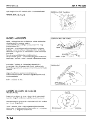 MANUTENÇÃO
3-14
Aperte a porca do eixo traseiro com o torque especificado.
TORQUE: 88 N.m (8,8 kg.m)
Lubrifique a corrente de transmissão com óleo para
transmissão # 80 – 90 ou outro lubrificante para corrente,
fabricado especialmente para uso em correntes com anéis de
vedação.
Alguns lubrificantes para corrente disponíveis
comercialmente contêm solventes que podem danificar os
anéis de vedação.
Retire o excesso de óleo.
INSPEÇÃO DA COROA E DO PINHÃO DE
TRANSMISSÃO
Inspecione os dentes da coroa e do pinhão de transmissão
quanto a desgaste ou danos e substitua-os, se necessário.
Nunca utilize uma corrente de transmissão nova com a coroa
ou o pinhão desgastados.
Tanto a corrente como a coroa e o pinhão de transmissão
devem estar em boas condições. Caso contrário, a nova peça
instalada irá se desgastar rapidamente.
LIMPEZA E LUBRIFICAÇÃO
Limpe a corrente com uma escova macia, usando um solvente
não-inflamável. Em seguida, seque-a.
Antes da lubrificação, certifique-se de que a corrente esteja
completamente seca.
Inspecione a corrente quanto a possíveis danos ou desgaste.
Substitua a corrente se houver indícios de roletes danificados,
elos soltos ou engripados ou outros danos que não possam ser
reparados.
Se a coroa ou o pinhão de transmissão estiverem
excessivamente gastos, a corrente irá se desgastar rapidamente.
Inspecione e substitua a coroa e o pinhão, conforme necessário.
NX-4 FALCON
PORCA DO EIXO TRASEIRO
SOLVENTE NÃO-INFLAMÁVEL
LAVE
LIMPE E SEQUE
LUBRIFIQUE
ÓLEO PARA
TRANSMISSÃO # 80 – 90
GASTO
DANIFICADO NORMAL
 