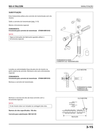 MANUTENÇÃO
3-15
SUBSTITUIÇÃO
Esta motocicleta utiliza uma corrente de transmissão com elo
mestre.
Solte a corrente de transmissão (pág. 3-13).
Monte a ferramenta especial.
FERRAMENTA:
Ferramenta para corrente de transmissão 07HMH-MR10103
NOTA
Siga as instruções do fabricante quando utilizar a
ferramenta especial.
Localize as extremidades fixas do pino do elo mestre na
parte externa da corrente. Remova o elo com a ferramenta
especial.
FERRAMENTA
Ferramenta para corrente de transmissão 07HMH-MR10103
Remova a corrente de transmissão.
Remova o excesso de elos da nova corrente com a
ferramenta especial.
NOTA
Número de elos especificados: 106 elos
Corrente para substituição: DID 520 VD
O elo mestre deve ser incluído na contagem dos elos.
NX-4 FALCON
FERRAMENTA PARA
CORRENTE DE TRANSMISSÃO
ELO MESTRE
FERRAMENTA PARA
CORRENTE DE
TRANSMISSÃO
ELO MESTRE
1 ELO
106 ELOS
 