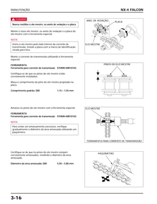 MANUTENÇÃO
3-16
c
Monte o novo elo mestre, os anéis de vedação e a placa do
elo mestre com a ferramenta especial.
NOTA
Monte a corrente de transmissão utilizando a ferramenta
especial.
FERRAMENTA
Ferramenta para corrente de transmissão 07HMH-MR10103
Certifique-se de que os pinos do elo mestre estão
corretamente instalados.
Meça o comprimento do pino do elo mestre projetado na
placa.
Comprimento padrão: DID 1,15 – 1,55 mm
Insira o elo mestre pelo lado interno da corrente de
transmissão. Instale a placa com a marca de identificação
virada para fora.
Nunca reutilize o elo mestre, os anéis de vedação e a placa.
Amasse os pinos do elo mestre com a ferramenta especial.
FERRAMENTA
Ferramenta para corrente de transmissão 07HMH-MR10103
NOTA
Para evitar um amassamento excessivo, verifique
gradualmente o diâmetro da área amassada utilizando um
paquímetro.
Certifique-se de que os pinos do elo mestre estejam
corretamente amassados, medindo o diâmetro da área
amassada.
Diâmetro da área amassada: DID 5,50 – 5,80 mm
NX-4 FALCON
ANEL DE VEDAÇÃO
PLACA
ELO MESTRE
PINOS DO ELO MESTRE
ELO MESTRE
FERRAMENTA PARA CORRENTE DE TRANSMISSÃO
PAQUÍMETRO
 
