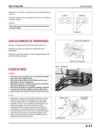 MANUTENÇÃO
3-17
Após fixar o elo mestre, inspecione a área de fixação quanto
a trincas.
Se houver alguma trinca, substitua o elo mestre, os anéis de
vedação e a placa.
a
Não utilize uma corrente de transmissão com elo mestre
do tipo presilha.
FLUIDO DE FREIO
a
NOTA
• Inspecione o desgaste das pastilhas quando o nível de
fluido de freio estiver baixo (página 3-18). Um baixo
nível de fluido pode ser o resultado do desgaste das
pastilhas do freio. Se as pastilhas estiverem gastas, os
pistões do cáliper serão empurrados para fora,
contribuindo assim para um baixo nível de fluido no
reservatório. Se as pastilhas não estiverem gastas e o
nível de fluido de freio estiver baixo, inspecione todo o
sistema de freio quanto a vazamentos (página 3-19).
• Não remova a bóia do nível do reservatório durante o
abastecimento do fluido de freio.
• Somente remova a tampa com o reservatório nivelado
para evitar que o fluido escorra.
• Não misture tipos diferentes de fluidos de freio, pois
eles podem não ser compatíveis.
• Não deixe materiais estranhos penetrarem no sistema
de freio ao abastecer o reservatório.
• Não deixe cair fluido em superfícies pintadas, plásticos
ou peças de borracha. Coloque um pano sobre estas
peças sempre que efetuar serviços no sistema de freio.
NÍVEL “INFERIOR”
GUIA DA CORRENTE DE TRANSMISSÃO
Remova a tampa do pinhão de transmissão (pág. 6-3).
Verifique se a guia da corrente de transmissão está
desgastada.
Substitua a guia da corrente se estiver desgastada além da
linha de limite de desgaste.
NX-4 FALCON
CERTO ERRADO
TRINCAS
GUIA DA CORRENTE
LIMITE DE DESGASTE
PARAFUSOS PLACA DE
FIXAÇÃO
TAMPA
DIAFRAGMA
 