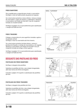 MANUTENÇÃO
3-18
FREIO DIANTEIRO
Vire o guidão para a esquerda para nivelar o reservatório.
Verifique o nível de fluido através da janela de inspeção.
Se o nível estiver próximo à marca inferior, remova a tampa
do reservatório, a placa de fixação e o diafragma e abasteça
o reservatório com fluido de freio DOT 4 de um recipiente
fechado no ressalto fundido.
Verifique na página 15-3 os procedimentos para substituição
e sangria do fluido do freio.
DESGASTE DAS PASTILHAS DO FREIO
PASTILHAS DO FREIO DIANTEIRO
Verifique o desgaste das pastilhas.
Substitua as pastilhas do freio, caso estejam desgastadas
além das marcas de limite de desgaste.
Consulte a página 15-5 quanto a substituição das pastilhas
do freio
PASTILHAS DO FREIO TRASEIRO
Verifique o desgaste das pastilhas do freio.
Substitua as pastilhas do freio, caso estejam desgastadas
além das marcas de limite de desgaste.
Consulte a página 15-5 quanto a substituição das pastilhas
do freio.
FREIO TRASEIRO
Coloque a motocicleta em uma superfície nivelada e apóie-a
na posição vertical.
Verifique o nível no reservatório do freio traseiro.
Se o nível estiver próximo da linha inferior, remova o
parafuso de fixação e a tampa do reservatório e, em seguida,
abasteça o reservatório com fluido de freio DOT 4 de um
recipiente fechado até atingir a linha superior.
Verifique na página 15-3 os procedimentos para substituição
e sangria do fluido do freio.
NX-4 FALCON
NÍVEL “SUPERIOR”
NÍVEL
“SUPERIOR”
DIANTEIRO:
CÁLIPER PASTILHAS
TRASEIRO: CÁLIPER
PASTILHAS
 