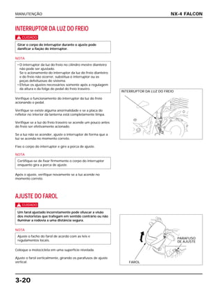 MANUTENÇÃO
3-20
INTERRUPTOR DA LUZ DO FREIO
c
NOTA
Verifique o funcionamento do interruptor da luz do freio
acionando o pedal.
Verifique se existe alguma anormalidade e se a placa do
refletor no interior da lanterna está completamente limpa.
Verifique se a luz do freio traseiro se acende um pouco antes
do freio ser efetivamente acionado.
Se a luz não se acender, ajuste o interruptor de forma que a
luz se acenda no momento correto.
Fixe o corpo do interruptor e gire a porca de ajuste.
NOTA
Após o ajuste, verifique novamente se a luz acende no
momento correto.
AJUSTE DO FAROL
c
NOTA
Coloque a motocicleta em uma superfície nivelada.
Ajuste o farol verticalmente, girando os parafusos de ajuste
vertical.
Ajuste o facho do farol de acordo com as leis e
regulamentos locais.
Um farol ajustado incorretamente pode ofuscar a visão
dos motoristas que trafegam em sentido contrário ou não
iluminar a rodovia a uma distância segura.
Certifique-se de fixar firmemente o corpo do interruptor
enquanto gira a porca de ajuste.
• O interruptor da luz do freio no cilindro mestre dianteiro
não pode ser ajustado.
Se o acionamento do interruptor da luz do freio dianteiro
e do freio não ocorrer, substitua o interruptor ou as
peças defeituosas do sistema.
• Efetue os ajustes necessários somente após a regulagem
da altura e da folga do pedal do freio traseiro.
Girar o corpo do interruptor durante o ajuste pode
danificar a fiação do interruptor.
NX-4 FALCON
INTERRUPTOR DA LUZ DO FREIO
FAROL
PARAFUSO
DE AJUSTE
 