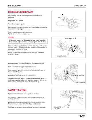 MANUTENÇÃO
3-21
SISTEMA DE EMBREAGEM
Meça a folga livre da embreagem na extremidade da
alavanca.
Folga livre: 10 – 20 mm
Procedimento para ajuste:
Ajustes menores são efetuados com o ajustador superior na
alavanca da embreagem.
Solte a contraporca e gire o ajustador.
Aperte firmemente a contraporca.
a
Se após soltar o ajustador até o limite máximo, ainda não for
possível obter a folga especificada, aperte completamente o
ajustador e solte-o uma volta.
Aperte a contraporca e faça o ajuste principal, conforme
descrito a seguir.
O ajustador poderá ser danificado se ficar muito afastado,
deixando um espaço mínimo para o acoplamento da rosca.
Ajustes maiores são efetuados no braço da embreagem.
Solte a contraporca e gire a porca de ajuste.
Após o ajuste, aperte firmemente a contraporca enquanto
fixa a porca de ajuste.
Verifique o funcionamento da embreagem.
Se não for possível obter a folga livre especificada ou se a
embreagem patinar durante o teste de rodagem, desmonte e
inspecione a embreagem (consulte o capítulo 9).
CAVALETE LATERAL
Apóie a motocicleta em uma superfície nivelada.
Inspecione a mola do cavalete lateral quanto a danos ou
perda de tensão.
Verifique se o conjunto do cavalete lateral se movimenta
livremente e, se necessário, lubrifique a articulação.
Certifique-se de que o cavalete lateral não está empenado.
NX-4 FALCON
CONTRAPORCA
AJUSTADOR
PORCA DE AJUSTE
CONTRAPORCA
CAVALETE
LATERAL
 