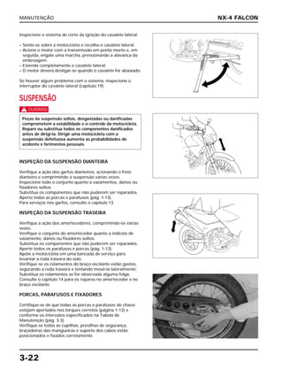 MANUTENÇÃO
3-22
Inspecione o sistema de corte da ignição do cavalete lateral:
– Sente-se sobre a motocicleta e recolha o cavalete lateral.
– Acione o motor com a transmissão em ponto morto e, em
seguida, engate uma marcha, pressionando a alavanca da
embreagem.
– Estenda completamente o cavalete lateral.
– O motor deverá desligar-se quando o cavalete for abaixado.
Se houver algum problema com o sistema, inspecione o
interruptor do cavalete lateral (capítulo 19).
SUSPENSÃO
c
INSPEÇÃO DA SUSPENSÃO DIANTEIRA
Verifique a ação dos garfos dianteiros, acionando o freio
dianteiro e comprimindo a suspensão várias vezes.
Inspecione todo o conjunto quanto a vazamentos, danos ou
fixadores soltos.
Substitua os componentes que não puderem ser reparados.
Aperte todas as porcas e parafusos (pág. 1-13).
Para serviços nos garfos, consulte o capítulo 13.
INSPEÇÃO DA SUSPENSÃO TRASEIRA
Verifique a ação dos amortecedores, comprimindo-os várias
vezes.
Verifique o conjunto do amortecedor quanto a indícios de
vazamento, danos ou fixadores soltos.
Substitua os componentes que não puderem ser reparados.
Aperte todos os parafusos e porcas (pág. 1-13).
Apóie a motocicleta em uma bancada de serviço para
levantar a roda traseira do solo.
Verifique se os rolamentos do braço oscilante estão gastos,
segurando a roda traseira e tentando movê-la lateralmente.
Substitua os rolamentos se for observada alguma folga.
Consulte o capítulo 14 para os reparos no amortecedor e no
braço oscilante.
PORCAS, PARAFUSOS E FIXADORES
Certifique-se de que todas as porcas e parafusos do chassi
estejam apertados nos torques corretos (página 1-13) e
conforme os intervalos especificados na Tabela de
Manutenção (pág. 3-3).
Verifique se todas as cupilhas, presilhas de segurança,
braçadeiras das mangueiras e suporte dos cabos estão
posicionados e fixados corretamente.
Peças da suspensão soltas, desgastadas ou danificadas
comprometem a estabilidade e o controle da motocicleta.
Repare ou substitua todos os componentes danificados
antes de dirigi-la. Dirigir uma motocicleta com a
suspensão defeituosa aumenta as probabilidades de
acidente e ferimentos pessoais.
NX-4 FALCON
 