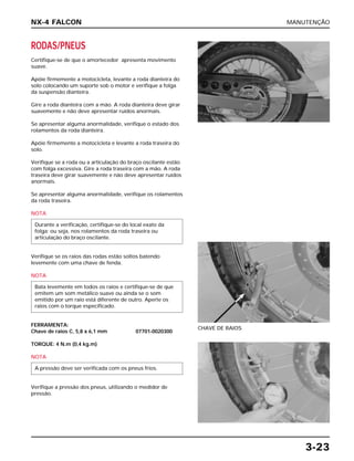 MANUTENÇÃO
3-23
RODAS/PNEUS
Certifique-se de que o amortecedor apresenta movimento
suave.
Apóie firmemente a motocicleta, levante a roda dianteira do
solo colocando um suporte sob o motor e verifique a folga
da suspensão dianteira.
Gire a roda dianteira com a mão. A roda dianteira deve girar
suavemente e não deve apresentar ruídos anormais.
Se apresentar alguma anormalidade, verifique o estado dos
rolamentos da roda dianteira.
Apóie firmemente a motocicleta e levante a roda traseira do
solo.
Verifique se a roda ou a articulação do braço oscilante estão
com folga excessiva. Gire a roda traseira com a mão. A roda
traseira deve girar suavemente e não deve apresentar ruídos
anormais.
Se apresentar alguma anormalidade, verifique os rolamentos
da roda traseira.
NOTA
Verifique se os raios das rodas estão soltos batendo
levemente com uma chave de fenda.
NOTA
FERRAMENTA:
Chave de raios C, 5,8 x 6,1 mm 07701-0020300
TORQUE: 4 N.m (0,4 kg.m)
NOTA
Verifique a pressão dos pneus, utilizando o medidor de
pressão.
A pressão deve ser verificada com os pneus frios.
Bata levemente em todos os raios e certifique-se de que
emitem um som metálico suave ou ainda se o som
emitido por um raio está diferente de outro. Aperte os
raios com o torque especificado.
Durante a verificação, certifique-se do local exato da
folga; ou seja, nos rolamentos da roda traseira ou
articulação do braço oscilante.
CHAVE DE RAIOS
NX-4 FALCON
 