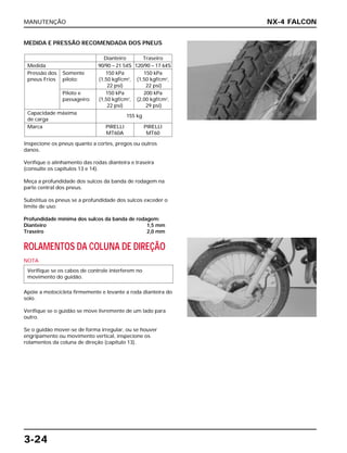 MANUTENÇÃO
3-24
MEDIDA E PRESSÃO RECOMENDADA DOS PNEUS
Inspecione os pneus quanto a cortes, pregos ou outros
danos.
Verifique o alinhamento das rodas dianteira e traseira
(consulte os capítulos 13 e 14).
Meça a profundidade dos sulcos da banda de rodagem na
parte central dos pneus.
Substitua os pneus se a profundidade dos sulcos exceder o
limite de uso:
Profundidade mínima dos sulcos da banda de rodagem:
Dianteiro 1,5 mm
Traseiro 2,0 mm
ROLAMENTOS DA COLUNA DE DIREÇÃO
NOTA
Apóie a motocicleta firmemente e levante a roda dianteira do
solo.
Verifique se o guidão se move livremente de um lado para
outro.
Se o guidão mover-se de forma irregular, ou se houver
engripamento ou movimento vertical, inspecione os
rolamentos da coluna de direção (capítulo 13).
Verifique se os cabos de controle interferem no
movimento do guidão.
Dianteiro Traseiro
Medida 90/90 – 21 54S 120/90 – 17 64S
Pressão dos Somente 150 kPa 150 kPa
pneus Frios piloto: (1,50 kgf/cm2
, (1,50 kgf/cm2
,
22 psi) 22 psi)
Piloto e 150 kPa 200 kPa
passageiro: (1,50 kgf/cm2
, (2,00 kgf/cm2
,
22 psi) 29 psi)
Capacidade máxima
155 kg
de carga
Marca PIRELLI PIRELLI
MT60A MT60
NX-4 FALCON
 