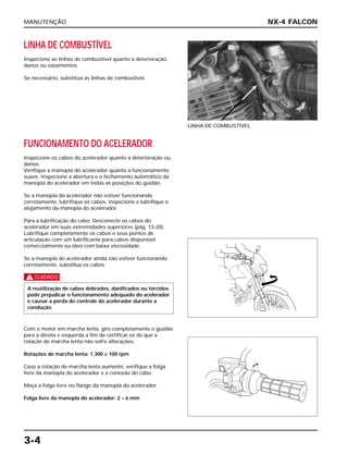 MANUTENÇÃO
3-4
LINHA DE COMBUSTÍVEL
Inspecione as linhas de combustível quanto a deterioração,
danos ou vazamentos.
Se necessário, substitua as linhas de combustível.
LINHA DE COMBUSTÍVEL
FUNCIONAMENTO DO ACELERADOR
Inspecione os cabos do acelerador quanto a deterioração ou
danos.
Verifique a manopla do acelerador quanto a funcionamento
suave. Inspecione a abertura e o fechamento automático da
manopla do acelerador em todas as posições do guidão.
Se a manopla do acelerador não estiver funcionando
corretamente, lubrifique os cabos, inspecione e lubrifique o
alojamento da manopla do acelerador.
Para a lubrificação do cabo: Desconecte os cabos do
acelerador em suas extremidades superiores (pág. 13-20).
Lubrifique completamente os cabos e seus pontos de
articulação com um lubrificante para cabos disponível
comercialmente ou óleo com baixa viscosidade.
Se a manopla do acelerador ainda não estiver funcionando
corretamente, substitua os cabos.
c
Com o motor em marcha lenta, gire completamente o guidão
para a direita e esquerda a fim de certificar-se de que a
rotação de marcha lenta não sofre alterações.
Rotações de marcha lenta: 1.300 ± 100 rpm
Caso a rotação de marcha lenta aumente, verifique a folga
livre da manopla do acelerador e a conexão do cabo.
Meça a folga livre no flange da manopla do acelerador.
Folga livre da manopla do acelerador: 2 – 6 mm
A reutilização de cabos dobrados, danificados ou torcidos
pode prejudicar o funcionamento adequado do acelerador
e causar a perda do controle do acelerador durante a
condução.
NX-4 FALCON
 