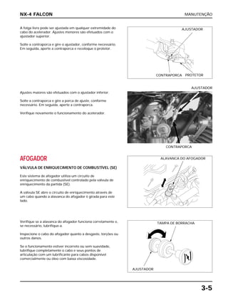 MANUTENÇÃO
3-5
A folga livre pode ser ajustada em qualquer extremidade do
cabo do acelerador. Ajustes menores são efetuados com o
ajustador superior.
Solte a contraporca e gire o ajustador, conforme necessário.
Em seguida, aperte a contraporca e recoloque o protetor.
AFOGADOR
VÁLVULA DE ENRIQUECIMENTO DE COMBUSTÍVEL (SE)
Este sistema de afogador utiliza um circuito de
enriquecimento de combustível controlado pela válvula de
enriquecimento da partida (SE).
A válvula SE abre o circuito de enriquecimento através de
um cabo quando a alavanca do afogador é girada para este
lado.
Verifique se a alavanca do afogador funciona corretamente e,
se necessário, lubrifique-a.
Inspecione o cabo do afogador quanto a desgaste, torções ou
outros danos.
Se o funcionamento estiver incorreto ou sem suavidade,
lubrifique completamente o cabo e seus pontos de
articulação com um lubrificante para cabos disponível
comercialmente ou óleo com baixa viscosidade.
Ajustes maiores são efetuados com o ajustador inferior.
Solte a contraporca e gire a porca de ajuste, conforme
necessário. Em seguida, aperte a contraporca.
Verifique novamente o funcionamento do acelerador.
CONTRAPORCA
AJUSTADOR
NX-4 FALCON
AJUSTADOR
CONTRAPORCA PROTETOR
ALAVANCA DO AFOGADOR
TAMPA DE BORRACHA
AJUSTADOR
 