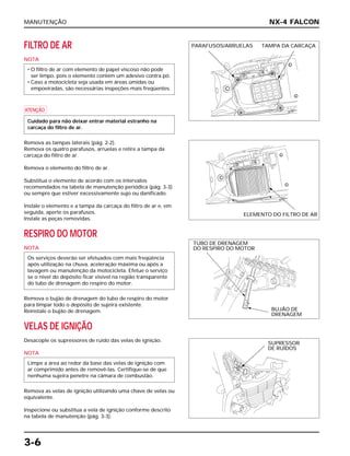 MANUTENÇÃO
3-6
FILTRO DE AR
NOTA
a
Remova as tampas laterais (pág. 2-2).
Remova os quatro parafusos, arruelas e retire a tampa da
carcaça do filtro de ar.
Remova o elemento do filtro de ar.
Substitua o elemento de acordo com os intervalos
recomendados na tabela de manutenção periódica (pág. 3-3)
ou sempre que estiver excessivamente sujo ou danificado.
Instale o elemento e a tampa da carcaça do filtro de ar e, em
seguida, aperte os parafusos.
Instale as peças removidas.
RESPIRO DO MOTOR
NOTA
Remova o bujão de drenagem do tubo de respiro do motor
para limpar todo o depósito de sujeira existente.
Reinstale o bujão de drenagem.
VELAS DE IGNIÇÃO
Desacople os supressores de ruído das velas de ignição.
NOTA
Remova as velas de ignição utilizando uma chave de velas ou
equivalente.
Inspecione ou substitua a vela de ignição conforme descrito
na tabela de manutenção (pág. 3-3).
Limpe a área ao redor da base das velas de ignição com
ar comprimido antes de removê-las. Certifique-se de que
nenhuma sujeira penetre na câmara de combustão.
Os serviços deverão ser efetuados com mais freqüência
após utilização na chuva, aceleração máxima ou após a
lavagem ou manutenção da motocicleta. Efetue o serviço
se o nível do depósito ficar visível na região transparente
do tubo de drenagem do respiro do motor.
Cuidado para não deixar entrar material estranho na
carcaça do filtro de ar.
• O filtro de ar com elemento de papel viscoso não pode
ser limpo, pois o elemento contém um adesivo contra pó.
• Caso a motocicleta seja usada em áreas úmidas ou
empoeiradas, são necessárias inspeções mais freqüentes.
NX-4 FALCON
PARAFUSOS/ARRUELAS TAMPA DA CARCAÇA
ELEMENTO DO FILTRO DE AR
TUBO DE DRENAGEM
DO RESPIRO DO MOTOR
BUJÃO DE
DRENAGEM
SUPRESSOR
DE RUÍDOS
 