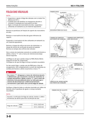 MANUTENÇÃO
3-8
FOLGA DAS VÁLVULAS
NOTA
Remova os parafusos de fixação do suporte do reservatório
de óleo.
Remova o reservatório de óleo das guias inferiores do
suporte.
Suspenda o reservatório de óleo utilizando um barbante ou
um material equivalente.
Remova a tampa do orifício da árvore de manivelas e a
tampa do orifício de verificação do ponto de ignição.
Remova as tampas dos orifícios das válvulas.
Gire a árvore de manivelas somente no sentido anti-horário e
alinhe a marca “T” com a marca de referência da tampa
lateral esquerda.
Certifique-se de que o pistão esteja no PMS (Ponto Morto
Superior) na fase de compressão.
Certifique-se de que há folga no braço oscilante secundário.
Se não existir folga, o pistão saiu do PMS para a fase de
escapamento. Gire completamente a árvore de manivelas no
sentido anti-horário e alinhe novamente a marca “T”.
c
Verifique a folga de todas as válvulas inserindo um cálibre de
lâminas entre o parafuso de ajuste e o braço oscilante
secundário.
NOTA
Folga da válvula
ADM 0,10 ± 0,02 mm
ESC 0,12 ± 0,02 mm
Durante a verificação da folga da válvula, deslize o cálibre
de lâminas de dentro para fora na direção da seta.
Se a marca “T” ultrapassar a marca de referência durante
o alinhamento, gire novamente a árvore de manivelas no
sentido anti-horário e alinhe a marca “T” com a marca de
referência. Este procedimento deve ser feito para que o
sistema do descompressor unidirecional funcione
corretamente e para obter uma correta folga de válvula.
• Inspecione e ajuste a folga das válvulas com o motor frio
(Menos de 35°C )
• Cuidado para não danificar as mangueiras durante a
remoção e instalação do reservatório de óleo.
• Após a remoção do reservatório de óleo, suspenda-o
utilizando um barbante ou um material equivalente.
NX-4 FALCON
PARAFUSOS
SUPORTE
RESERVATÓRIO DE ÓLEO GUIAS
TAMPA DO ORIFÍCIO
DO PONTO DE IGNIÇÃO
TAMPA DO
ORIFÍCIO DA
ÁRVORE DE MANIVELAS
TAMPAS DOS ORIFÍCIOS
DAS VÁLVULAS
MARCA DE
REFERÊNCIA
MARCA “T”
ORIFÍCIO DE VERIFICAÇÃO
DO PONTO DE IGNIÇÃO
PARAFUSO DE AJUSTE
CÁLIBRE DE
LÂMINAS
CONTRAPORCA
 