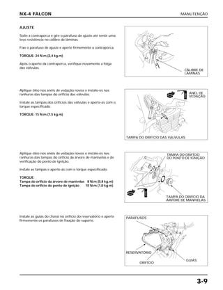 MANUTENÇÃO
3-9
AJUSTE
Solte a contraporca e gire o parafuso de ajuste até sentir uma
leve resistência no cálibre de lâminas.
Fixe o parafuso de ajuste e aperte firmemente a contraporca.
TORQUE: 24 N.m (2,4 kg.m)
Após o aperto da contraporca, verifique novamente a folga
das válvulas.
Aplique óleo nos anéis de vedação novos e instale-os nas
ranhuras das tampas do orifício da árvore de manivelas e de
verificação do ponto de ignição.
Instale as tampas e aperte-as com o torque especificado.
TORQUE:
Tampa do orifício da árvore de manivelas 8 N.m (0,8 kg.m)
Tampa do orifício do ponto de ignição 10 N.m (1,0 kg.m)
Instale as guias do chassi no orifício do reservatório e aperte
firmemente os parafusos de fixação do suporte.
Aplique óleo nos anéis de vedação novos e instale-os nas
ranhuras das tampas do orifício das válvulas.
Instale as tampas dos orifícios das válvulas e aperte-as com o
torque especificado.
TORQUE: 15 N.m (1,5 kg.m)
NX-4 FALCON
CÁLIBRE DE
LÂMINAS
ANEL DE
VEDAÇÃO
TAMPA DO ORIFÍCIO DAS VÁLVULAS
TAMPA DO ORIFÍCIO
DO PONTO DE IGNIÇÃO
TAMPA DO ORIFÍCIO DA
ÁRVORE DE MANIVELAS
PARAFUSOS
RESERVATÓRIO
ORIFÍCIO
GUIAS
NOVO
ÓLEO
NOVO
ÓLEO
 