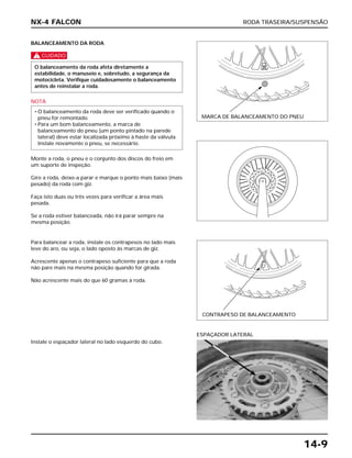 RODA TRASEIRA/SUSPENSÃO
14-9
BALANCEAMENTO DA RODA
c
NOTA
Monte a roda, o pneu e o conjunto dos discos do freio em
um suporte de inspeção.
Gire a roda, deixe-a parar e marque o ponto mais baixo (mais
pesado) da roda com giz.
Faça isto duas ou três vezes para verificar a área mais
pesada.
Se a roda estiver balanceada, não irá parar sempre na
mesma posição.
• O balanceamento da roda deve ser verificado quando o
pneu for remontado.
• Para um bom balanceamento, a marca de
balanceamento do pneu (um ponto pintado na parede
lateral) deve estar localizada próximo à haste da válvula.
Instale novamente o pneu, se necessário.
O balanceamento da roda afeta diretamente a
estabilidade, o manuseio e, sobretudo, a segurança da
motocicleta. Verifique cuidadosamente o balanceamento
antes de reinstalar a roda.
Para balancear a roda, instale os contrapesos no lado mais
leve do aro, ou seja, o lado oposto às marcas de giz.
Acrescente apenas o contrapeso suficiente para que a roda
não pare mais na mesma posição quando for girada.
Não acrescente mais do que 60 gramas à roda.
Instale o espaçador lateral no lado esquerdo do cubo.
ESPAÇADOR LATERAL
NX-4 FALCON
MARCA DE BALANCEAMENTO DO PNEU
CONTRAPESO DE BALANCEAMENTO
 