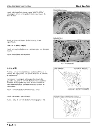 RODA TRASEIRA/SUSPENSÃO
14-10
Instale o disco do freio com a marca “MIN.TH. 4 MM”
voltada para fora e, em seguida, instale os parafusos do
disco de freio.
MARCA GRAVADA
INSTALAÇÃO
Posicione a roda traseira no braço oscilante alinhando os
orifícios dos espaçadores e as porcas de ajuste da corrente
de transmissão.
Insira o eixo traseiro pelo lado esquerdo, através do
ajustador esquerdo da corrente de transmissão, do braço
oscilante, do espaçador esquerdo, da roda traseira, do
espaçador direito e do ajustador direito da corrente de
transmissão.
Instale a corrente de transmissão sobre a coroa.
Instale a arruela e a porca do eixo.
Ajuste a folga da corrente de transmissão (página 3-13).
Aperte os novos parafusos do disco com o torque
especificado.
TORQUE: 42 N.m (4,2 kg.m)
Instale um novo vedador de pó e aplique graxa nos lábios do
mesmo.
Instale o espaçador lateral direito.
RETENTOR DE PÓ
PARAFUSOS
NX-4 FALCON
EIXO DA RODA PORCA DE AJUSTE
CORRENTE DE TRANSMISSÃO
PORCA DO EIXO TRASEIRO/ARRUELA
NOVO
GRAXA
 