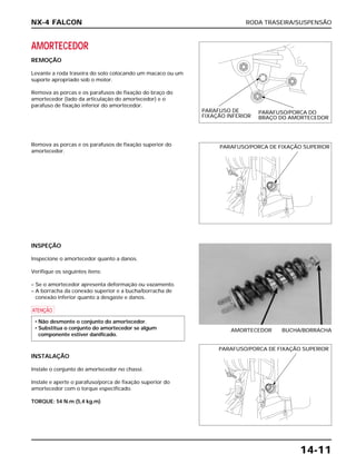 RODA TRASEIRA/SUSPENSÃO
14-11
AMORTECEDOR
REMOÇÃO
Levante a roda traseira do solo colocando um macaco ou um
suporte apropriado sob o motor.
Remova as porcas e os parafusos de fixação do braço do
amortecedor (lado da articulação do amortecedor) e o
parafuso de fixação inferior do amortecedor.
INSPEÇÃO
Inspecione o amortecedor quanto a danos.
Verifique os seguintes itens:
– Se o amortecedor apresenta deformação ou vazamento.
– A borracha da conexão superior e a bucha/borracha de
conexão inferior quanto a desgaste e danos.
a
INSTALAÇÃO
Instale o conjunto do amortecedor no chassi.
Instale e aperte o parafuso/porca de fixação superior do
amortecedor com o torque especificado.
TORQUE: 54 N.m (5,4 kg.m)
• Não desmonte o conjunto do amortecedor.
• Substitua o conjunto do amortecedor se algum
componente estiver danificado.
AMORTECEDOR BUCHA/BORRACHA
Remova as porcas e os parafusos de fixação superior do
amortecedor.
NX-4 FALCON
PARAFUSO DE
FIXAÇÃO INFERIOR
PARAFUSO/PORCA DO
BRAÇO DO AMORTECEDOR
PARAFUSO/PORCA DE FIXAÇÃO SUPERIOR
PARAFUSO/PORCA DE FIXAÇÃO SUPERIOR
 