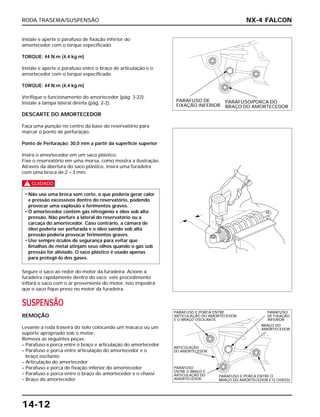 RODA TRASEIRA/SUSPENSÃO
14-12
Instale e aperte o parafuso de fixação inferior do
amortecedor com o torque especificado.
TORQUE: 44 N.m (4,4 kg.m)
Instale e aperte o parafuso entre o braço de articulação e o
amortecedor com o torque especificado.
TORQUE: 44 N.m (4,4 kg.m)
Verifique o funcionamento do amortecedor (pág. 3-22).
Instale a tampa lateral direita (pág. 2-2).
DESCARTE DO AMORTECEDOR
Faça uma punção no centro da base do reservatório para
marcar o ponto de perfuração.
Ponto de Perfuração: 30,0 mm a partir da superfície superior
Insira o amortecedor em um saco plástico.
Fixe o reservatório em uma morsa, como mostra a ilustração.
Através da abertura do saco plástico, insira uma furadeira
com uma broca de 2 – 3 mm.
c
Segure o saco ao redor do motor da furadeira. Acione a
furadeira rapidamente dentro do saco; este procedimento
inflará o saco com o ar proveniente do motor. Isto impedirá
que o saco fique preso no motor da furadeira.
SUSPENSÃO
REMOÇÃO
Levante a roda traseira do solo colocando um macaco ou um
suporte apropriado sob o motor.
Remova as seguintes peças:
– Parafuso e porca entre o braço e articulação do amortecedor
– Parafuso e porca entre articulação do amortecedor e o
braço oscilante
– Articulação do amortecedor
– Parafuso e porca de fixação inferior do amortecedor
– Parafuso e porca entre o braço do amortecedor e o chassi
– Braço do amortecedor
• Não use uma broca sem corte, o que poderia gerar calor
e pressão excessivos dentro do reservatório, podendo
provocar uma explosão e ferimentos graves.
• O amortecedor contém gás nitrogênio e óleo sob alta
pressão. Não perfure a lateral do reservatório ou a
carcaça do amortecedor. Caso contrário, a câmara de
óleo poderia ser perfurada e o óleo saindo sob alta
pressão poderia provocar ferimentos graves.
• Use sempre óculos de segurança para evitar que
limalhas de metal atinjam seus olhos quando o gás sob
pressão for aliviado. O saco plástico é usado apenas
para protegê-lo dos gases.
NX-4 FALCON
PARAFUSO DE
FIXAÇÃO INFERIOR
PARAFUSO/PORCA DO
BRAÇO DO AMORTECEDOR
PARAFUSO E PORCA ENTRE
ARTICULAÇÃO DO AMORTECEDOR
E O BRAÇO OSCILANTE
PARAFUSO
DE FIXAÇÃO
INFERIOR
BRAÇO DO
AMORTECEDOR
ARTICULAÇÃO
DO AMORTECEDOR
PARAFUSO
ENTRE O BRAÇO E
ARTICULAÇÃO DO
AMORTECEDOR
PARAFUSO E PORCA ENTRE O
BRAÇO DO AMORTECEDOR E O CHASSI
 