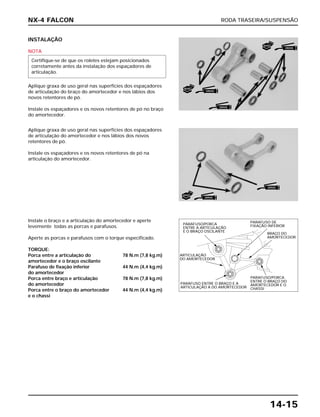 RODA TRASEIRA/SUSPENSÃO
14-15
INSTALAÇÃO
NOTA
Aplique graxa de uso geral nas superfícies dos espaçadores
de articulação do braço do amortecedor e nos lábios dos
novos retentores de pó.
Instale os espaçadores e os novos retentores de pó no braço
do amortecedor.
Certifique-se de que os roletes estejam posicionados
corretamente antes da instalação dos espaçadores de
articulação.
Instale o braço e a articulação do amortecedor e aperte
levemente todas as porcas e parafusos.
Aperte as porcas e parafusos com o torque especificado.
TORQUE:
Porca entre a articulação do 78 N.m (7,8 kg.m)
amortecedor e o braço oscilante
Parafuso de fixação inferior 44 N.m (4,4 kg.m)
do amortecedor
Porca entre braço e articulação 78 N.m (7,8 kg.m)
do amortecedor
Porca entre o braço do amortecedor 44 N.m (4,4 kg.m)
e o chassi
Aplique graxa de uso geral nas superfícies dos espaçadores
de articulação do amortecedor e nos lábios dos novos
retentores de pó.
Instale os espaçadores e os novos retentores de pó na
articulação do amortecedor.
NX-4 FALCON
NOVO
GRAXA
GRAXA
NOVO
GRAXA
NOVO
GRAXA
GRAXA
PARAFUSO/PORCA
ENTRE A ARTICULAÇÃO
E O BRAÇO OSCILANTE
ARTICULAÇÃO
DO AMORTECEDOR
PARAFUSO ENTRE O BRAÇO E A
ARTICULAÇÃO A DO AMORTECEDOR
PARAFUSO DE
FIXAÇÃO INFERIOR
BRAÇO DO
AMORTECEDOR
PARAFUSO/PORCA
ENTRE O BRAÇO DO
AMORTECEDOR E O
CHASSI
 