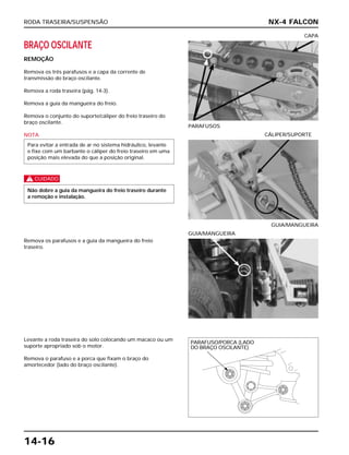 RODA TRASEIRA/SUSPENSÃO
14-16
BRAÇO OSCILANTE
REMOÇÃO
Remova os três parafusos e a capa da corrente de
transmissão do braço oscilante.
Remova a roda traseira (pág. 14-3).
Remova a guia da mangueira do freio.
Remova o conjunto do suporte/cáliper do freio traseiro do
braço oscilante.
NOTA
c
Não dobre a guia da mangueira do freio traseiro durante
a remoção e instalação.
Para evitar a entrada de ar no sistema hidráulico, levante
e fixe com um barbante o cáliper do freio traseiro em uma
posição mais elevada do que a posição original.
PARAFUSOS
CAPA
Remova os parafusos e a guia da mangueira do freio
traseiro.
GUIA/MANGUEIRA
Levante a roda traseira do solo colocando um macaco ou um
suporte apropriado sob o motor.
Remova o parafuso e a porca que fixam o braço do
amortecedor (lado do braço oscilante).
GUIA/MANGUEIRA
CÁLIPER/SUPORTE
NX-4 FALCON
PARAFUSO/PORCA (LADO
DO BRAÇO OSCILANTE)
 