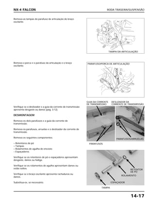 RODA TRASEIRA/SUSPENSÃO
14-17
Remova as tampas do parafuso de articulação do braço
oscilante.
Verifique se o deslizador e a guia da corrente de transmissão
apresenta desgaste ou danos (pág. 3-12).
DESMONTAGEM
Remova os dois parafusos e a guia da corrente de
transmissão.
Remova os parafusos, arruelas e o deslizador da corrente de
transmissão.
Remova os seguintes componentes:
– Retentores de pó
– Tampas
– Rolamentos de agulha de encosto
– Espaçadores
Verifique se os retentores de pó e espaçadores apresentam
desgaste, danos ou fadiga.
Verifique se os rolamentos de agulha apresentam danos ou
estão soltos.
Verifique se o braço oscilante apresenta rachaduras ou
danos.
Substitua-os, se necessário.
PARAFUSOS
GUIA DA CORRENTE DESLIZADOR DA
DE TRANSMISSÃO CORRENTE DE TRANSMISSÃO
TAMPA
Remova a porca e o parafuso da articulação e o braço
oscilante.
NX-4 FALCON
TAMPA DA ARTICULAÇÃO
PARAFUSO/PORCA DE ARTICULAÇÃO
PARAFUSOS/ARRUELAS
RETENTOR
DE PÓ
ROLAMENTO
ESPAÇADOR
 