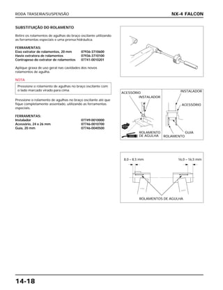 RODA TRASEIRA/SUSPENSÃO
14-18
SUBSTITUIÇÃO DO ROLAMENTO
Retire os rolamentos de agulhas do braço oscilante utilizando
as ferramentas especiais e uma prensa hidráulica.
FERRAMENTAS:
Eixo extrator de rolamentos, 20 mm 07936-3710600
Haste extratora de rolamentos 07936-3710100
Contrapeso do extrator de rolamentos 07741-0010201
Aplique graxa de uso geral nas cavidades dos novos
rolamentos de agulha.
NOTA
Pressione o rolamento de agulhas no braço oscilante até que
fique completamente assentado, utilizando as ferramentas
especiais.
FERRAMENTAS:
Instalador 07749-0010000
Acessório, 24 x 26 mm 07746-0010700
Guia, 20 mm 07746-0040500
Pressione o rolamento de agulhas no braço oscilante com
o lado marcado virado para cima.
NX-4 FALCON
ACESSÓRIO
INSTALADOR
ROLAMENTO
DE AGULHA
INSTALADOR
ACESSÓRIO
ROLAMENTO
GUIA
ROLAMENTOS DE AGULHA
GRAXA
NOVO
8,0 – 8,5 mm 16,0 – 16,5 mm
 