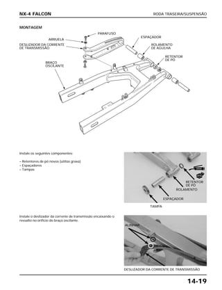 RODA TRASEIRA/SUSPENSÃO
14-19
MONTAGEM
Instale os seguintes componentes:
– Retentores de pó novos (utilize graxa)
– Espaçadores
– Tampas
TAMPA
Instale o deslizador da corrente de transmissão encaixando o
ressalto no orifício do braço oscilante.
DESLIZADOR DA CORRENTE DE TRANSMISSÃO
NX-4 FALCON
DESLIZADOR DA CORRENTE
DE TRANSMISSÃO
ARRUELA
PARAFUSO
ESPAÇADOR
BRAÇO
OSCILANTE
ROLAMENTO
DE AGULHA
RETENTOR
DE PÓ
RETENTOR
DE PÓ
ROLAMENTO
ESPAÇADOR
ALINHAR
NOVO
GRAXA
 