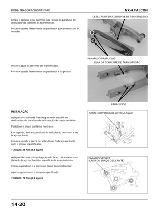 RODA TRASEIRA/SUSPENSÃO
14-20
Limpe e aplique trava química nas roscas do parafuso do
deslizador da corrente de transmissão.
Instale e aperte firmemente os parafusos juntamente com as
arruelas.
PARAFUSOS/ARRUELAS
DESLIZADOR DA CORRENTE DE TRANSMISSÃO
INSTALAÇÃO
Aplique uma camada fina de graxa nas superfícies
deslizantes do parafuso de articulação do braço oscilante.
Posicione o braço oscilante no chassi.
Em seguida, insira o parafuso da articulação no chassi e no
braço oscilante.
Instale e aperte a porca de articulação do braço oscilante
com o torque especificado.
TORQUE: 88 N.m (8,8 kg.m)
Aplique óleo nas roscas da porca do braço do amortecedor
(lado do braço oscilante) e superfície de assentamento.
Instale o parafuso e a porca no braço do amortecedor.
Aperte a porca com o torque especificado.
TORQUE: 78 N.m (7,8 kg.m)
Instale a guia da corrente de transmissão.
Instale e aperte firmemente os parafusos e as porcas.
PARAFUSOS
GUIA DA CORRENTE DE TRANSMISSÃO
NX-4 FALCON
PARAFUSO/PORCA DE ARTICULAÇÃO
PARAFUSO/PORCA
(LADO DO BRAÇO OSCILANTE)
 