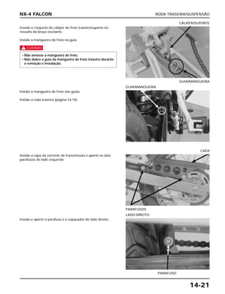 RODA TRASEIRA/SUSPENSÃO
14-21
Instale o conjunto do cáliper do freio traseiro/suporte no
ressalto do braço oscilante.
Instale a mangueira do freio na guia.
c
• Não amasse a mangueira de freio.
• Não dobre a guia da mangueira do freio traseiro durante
a remoção e instalação.
GUIA/MANGUEIRA
CÁLIPER/SUPORTE
Instale a capa da corrente de transmissão e aperte os dois
parafusos do lado esquerdo.
PARAFUSOS
CAPA
Instale e aperte o parafuso e o espaçador do lado direito.
PARAFUSO
LADO DIREITO:
Instale a mangueira de freio nas guias.
Instale a roda traseira (página 14-10).
GUIA/MANGUEIRA
NX-4 FALCON
 
