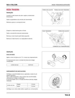 RODA TRASEIRA/SUSPENSÃO
14-3
RODA TRASEIRA
REMOÇÃO
Levante a roda traseira do solo e apóie a motocicleta
firmemente.
Solte os ajustadores da corrente de transmissão
Remova a porca e a arruela do eixo.
INSPEÇÃO
EIXO DA RODA
Apóie o eixo em blocos em “V” e meça seu empenamento.
O empenamento real é a metade da leitura do relógio
comparador.
Limite de Uso 0,20 mm
EMPENAMENTO DO ARO DA RODA
Verifique a excentricidade do aro, apoiando a roda em um
suporte giratório.
Gire a roda lentamente e faça a leitura da excentricidade,
utilizando um relógio comparador.
A excentricidade real é a metade da leitura total do relógio
indicador.
Verifique se os raios estão soltos e aperte-os, se necessário.
Limite de Uso
Radial 1,0 mm
Axial 1,0 mm
Empurre a roda traseira para a frente.
Solte a corrente da coroa de transmissão.
Remova o eixo traseiro pelo lado esquerdo.
Remova a roda traseira e os espaçadores laterais.
NX-4 FALCON
PORCA DE AJUSTE PORCA DO EIXO TRASEIRO
EIXO TRASEIRO PORCA DE AJUSTE
CORRENTE DE TRANSMISSÃO
 