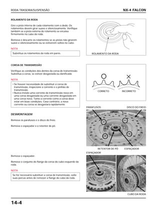 RODA TRASEIRA/SUSPENSÃO
14-4
ROLAMENTO DA RODA
Gire a pista interna de cada rolamento com o dedo. Os
rolamentos devem girar suave e silenciosamente. Verifique
também se a pista externa do rolamento se encaixa
firmemente no cubo da roda.
Remova e descarte os rolamentos se as pistas não girarem
suave e silenciosamente ou se estiverem soltos no cubo.
NOTA
Substitua os rolamentos da roda em pares.
RETENTOR DE PÓ ESPAÇADOR
PARAFUSOS DISCO DO FREIO
Remova o espaçador.
Remova o conjunto do flange da coroa do cubo esquerdo da
roda.
NOTA
Se for necessário substituir a coroa de transmissão, solte
suas porcas antes de remover a flange do cubo da roda.
CUBO DA RODA
ESPAÇADOR
COROA DE TRANSMISSÃO
Verifique as condições dos dentes da coroa de transmissão.
Substitua a coroa, se estiver desgastada ou danificada.
NOTA
DESMONTAGEM
Remova os parafusos e o disco do freio.
Remova o espaçador e o retentor de pó.
• Se houver necessidade de substituir a coroa de
transmissão, inspecione a corrente e o pinhão de
transmissão.
• Nunca instale uma corrente de transmissão nova em
uma coroa desgastada ou uma corrente desgastada em
uma coroa nova. Tanto a corrente como a coroa deve
estar em boas condições. Caso contrário, a nova
corrente ou coroa se desgastará rapidamente.
NX-4 FALCON
ROLAMENTO DA RODA
CORRETO INCORRETO
 