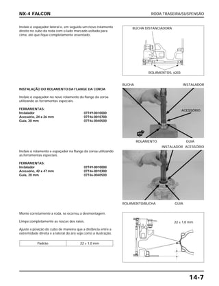 RODA TRASEIRA/SUSPENSÃO
14-7
Instale o espaçador lateral e, em seguida um novo rolamento
direito no cubo da roda com o lado marcado voltado para
cima, até que fique completamente assentado.
Instale o rolamento e espaçador na flange da coroa utilizando
as ferramentas especiais.
FERRAMENTAS:
Instalador 07749-0010000
Acessório, 42 x 47 mm 07746-0010300
Guia, 20 mm 07746-0040500
ROLAMENTO/BUCHA GUIA
INSTALADOR ACESSÓRIO
Monte corretamente a roda, se ocorreu a desmontagem.
Limpe completamente as roscas dos raios.
Ajuste a posição do cubo de maneira que a distância entre a
extremidade direita e a lateral do aro seja como a ilustração.
Padrão 22 ± 1,0 mm
INSTALAÇÃO DO ROLAMENTO DA FLANGE DA COROA
Instale o espaçador no novo rolamento da flange da coroa
utilizando as ferramentas especiais.
FERRAMENTAS:
Instalador 07749-0010000
Acessório, 24 x 26 mm 07746-0010700
Guia, 20 mm 07746-0040500
ROLAMENTO GUIA
BUCHA INSTALADOR
NX-4 FALCON
BUCHA DISTANCIADORA
ROLAMENTOS, 6203
NOVO
22 ± 1,0 mm
ACESSÓRIO
 