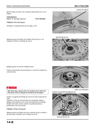 RODA TRASEIRA/SUSPENSÃO
14-8
Aperte todos os raios com o torque especificado em 2 ou 3
etapas.
FERRAMENTA:
Chave “C” de raios, 5,8 x 6,1 07701-0020300
TORQUE: 4 N.m (0,4 kg.m)
Verifique o empenamento do aro (pág. 14-3).
CHAVE DE RAIOS
Aplique graxa no anel de vedação novo.
Instale as borrachas amortecedoras e o anel de vedação no
cubo da roda.
c
Instale o conjunto do flange da coroa no cubo esquerdo da
roda.
Quando a coroa de transmissão for substituída, limpe e
aplique trava química nas roscas dos parafusos do flange.
Instale uma nova coroa e aperte os parafusos/porcas
juntamente com as arruelas.
TORQUE: 45 N.m (4,5 kg.m)
Aplique graxa nos lábios do novo retentor de pó e instale-o
até que fique nivelado com o flange da coroa.
Não deixe que a graxa entre em contato com o disco de
freio para evitar a redução de eficiência de frenagem.
ANEL DE VEDAÇÃO
RETENTOR DE PÓ
PARAFUSOS/PORCAS/ARRUELAS
Aplique graxa nos lábios do vedador de pó novo e, em
seguida, instale-o no flange da coroa.
RETENTOR DE PÓ
NX-4 FALCON
NOVO
GRAXA
NOVO
GRAXA
TRAVA
GRAXA
NOVO
 