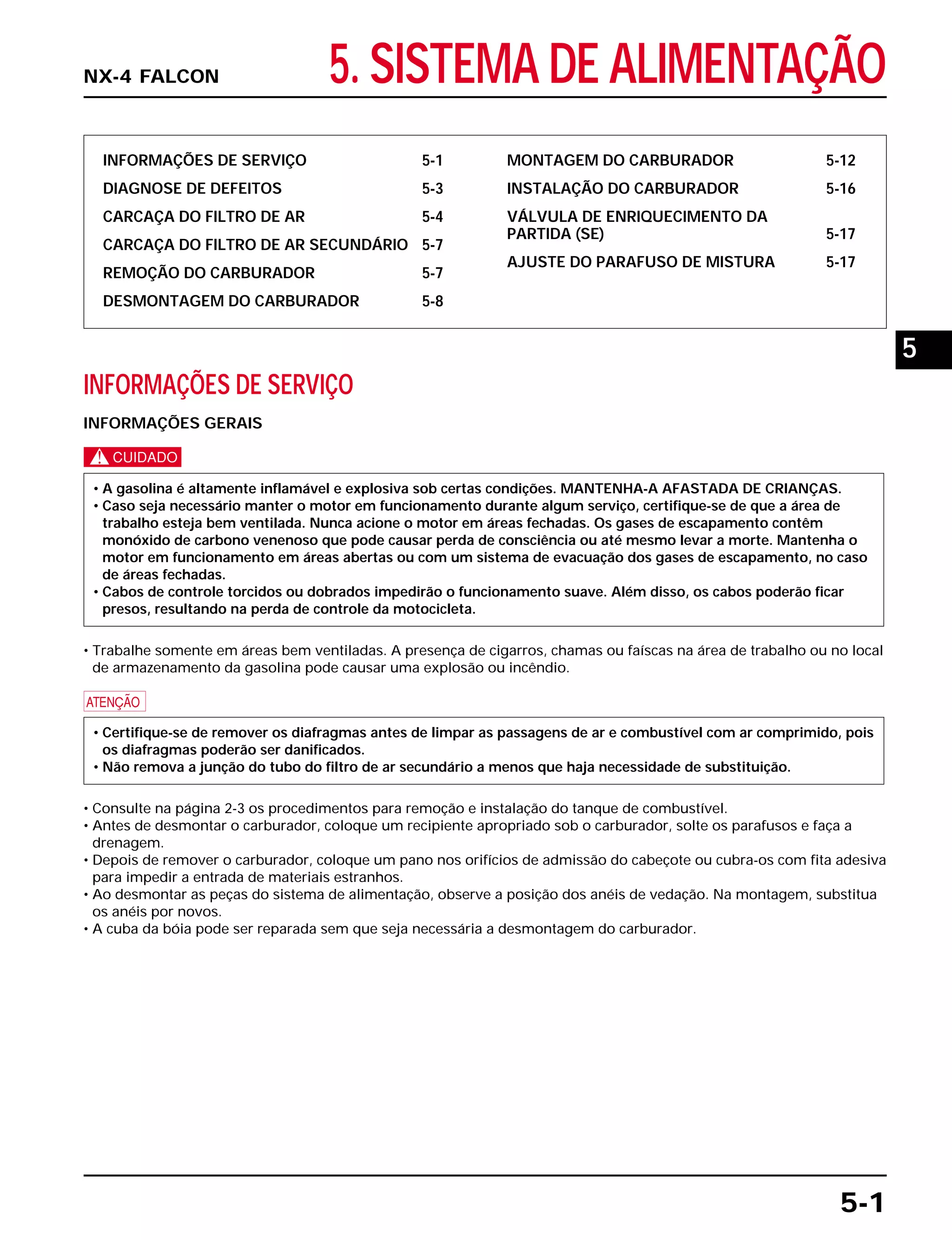 5. SISTEMA DE ALIMENTAÇÃO
INFORMAÇÕES DE SERVIÇO 5-1
DIAGNOSE DE DEFEITOS 5-3
CARCAÇA DO FILTRO DE AR 5-4
CARCAÇA DO FILTRO DE AR SECUNDÁRIO 5-7
REMOÇÃO DO CARBURADOR 5-7
DESMONTAGEM DO CARBURADOR 5-8
MONTAGEM DO CARBURADOR 5-12
INSTALAÇÃO DO CARBURADOR 5-16
VÁLVULA DE ENRIQUECIMENTO DA
PARTIDA (SE) 5-17
AJUSTE DO PARAFUSO DE MISTURA 5-17
INFORMAÇÕES DE SERVIÇO
INFORMAÇÕES GERAIS
c
• Trabalhe somente em áreas bem ventiladas. A presença de cigarros, chamas ou faíscas na área de trabalho ou no local
de armazenamento da gasolina pode causar uma explosão ou incêndio.
a
• Consulte na página 2-3 os procedimentos para remoção e instalação do tanque de combustível.
• Antes de desmontar o carburador, coloque um recipiente apropriado sob o carburador, solte os parafusos e faça a
drenagem.
• Depois de remover o carburador, coloque um pano nos orifícios de admissão do cabeçote ou cubra-os com fita adesiva
para impedir a entrada de materiais estranhos.
• Ao desmontar as peças do sistema de alimentação, observe a posição dos anéis de vedação. Na montagem, substitua
os anéis por novos.
• A cuba da bóia pode ser reparada sem que seja necessária a desmontagem do carburador.
• Certifique-se de remover os diafragmas antes de limpar as passagens de ar e combustível com ar comprimido, pois
os diafragmas poderão ser danificados.
• Não remova a junção do tubo do filtro de ar secundário a menos que haja necessidade de substituição.
• A gasolina é altamente inflamável e explosiva sob certas condições. MANTENHA-A AFASTADA DE CRIANÇAS.
• Caso seja necessário manter o motor em funcionamento durante algum serviço, certifique-se de que a área de
trabalho esteja bem ventilada. Nunca acione o motor em áreas fechadas. Os gases de escapamento contêm
monóxido de carbono venenoso que pode causar perda de consciência ou até mesmo levar a morte. Mantenha o
motor em funcionamento em áreas abertas ou com um sistema de evacuação dos gases de escapamento, no caso
de áreas fechadas.
• Cabos de controle torcidos ou dobrados impedirão o funcionamento suave. Além disso, os cabos poderão ficar
presos, resultando na perda de controle da motocicleta.
5-1
NX-4 FALCON
5
 