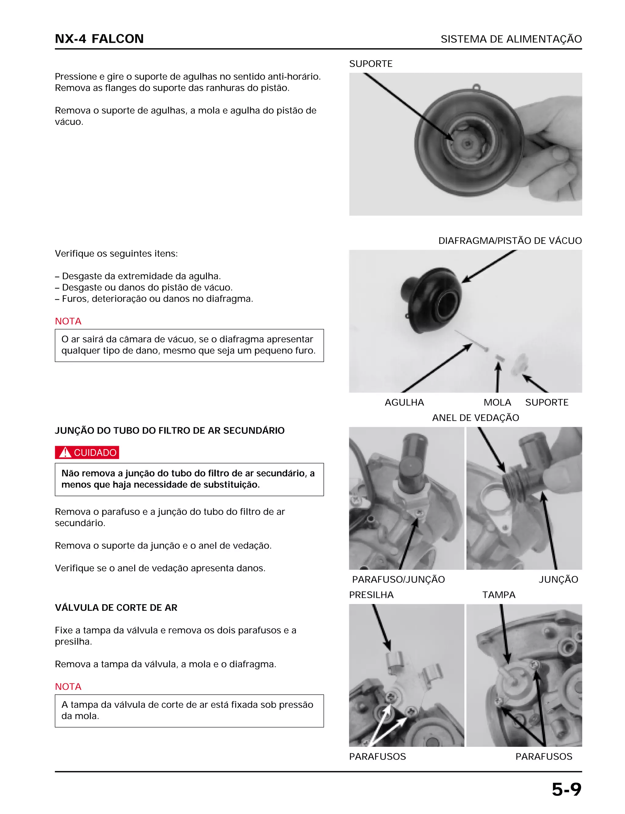 SISTEMA DE ALIMENTAÇÃO
5-9
Pressione e gire o suporte de agulhas no sentido anti-horário.
Remova as flanges do suporte das ranhuras do pistão.
Remova o suporte de agulhas, a mola e agulha do pistão de
vácuo.
SUPORTE
JUNÇÃO DO TUBO DO FILTRO DE AR SECUNDÁRIO
c
Remova o parafuso e a junção do tubo do filtro de ar
secundário.
Remova o suporte da junção e o anel de vedação.
Verifique se o anel de vedação apresenta danos.
Não remova a junção do tubo do filtro de ar secundário, a
menos que haja necessidade de substituição.
PARAFUSO/JUNÇÃO JUNÇÃO
ANEL DE VEDAÇÃO
VÁLVULA DE CORTE DE AR
Fixe a tampa da válvula e remova os dois parafusos e a
presilha.
Remova a tampa da válvula, a mola e o diafragma.
NOTA
A tampa da válvula de corte de ar está fixada sob pressão
da mola.
Verifique os seguintes itens:
– Desgaste da extremidade da agulha.
– Desgaste ou danos do pistão de vácuo.
– Furos, deterioração ou danos no diafragma.
NOTA
O ar sairá da câmara de vácuo, se o diafragma apresentar
qualquer tipo de dano, mesmo que seja um pequeno furo.
AGULHA MOLA SUPORTE
DIAFRAGMA/PISTÃO DE VÁCUO
NX-4 FALCON
PARAFUSOS PARAFUSOS
PRESILHA TAMPA
 